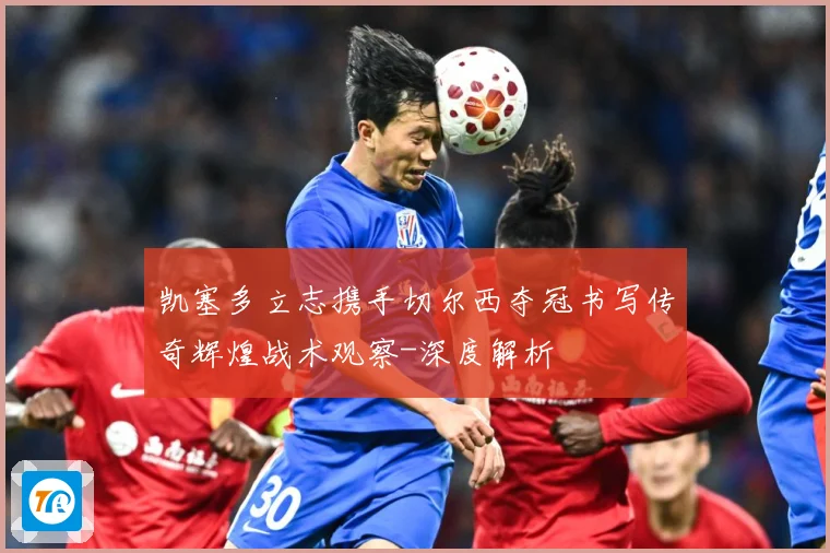 凯塞多立志携手切尔西夺冠书写传奇辉煌战术观察-深度解析