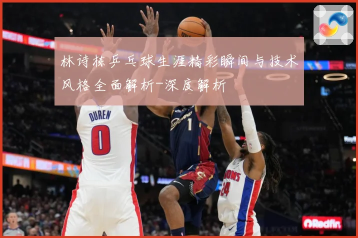林诗栋乒乓球生涯精彩瞬间与技术风格全面解析-深度解析