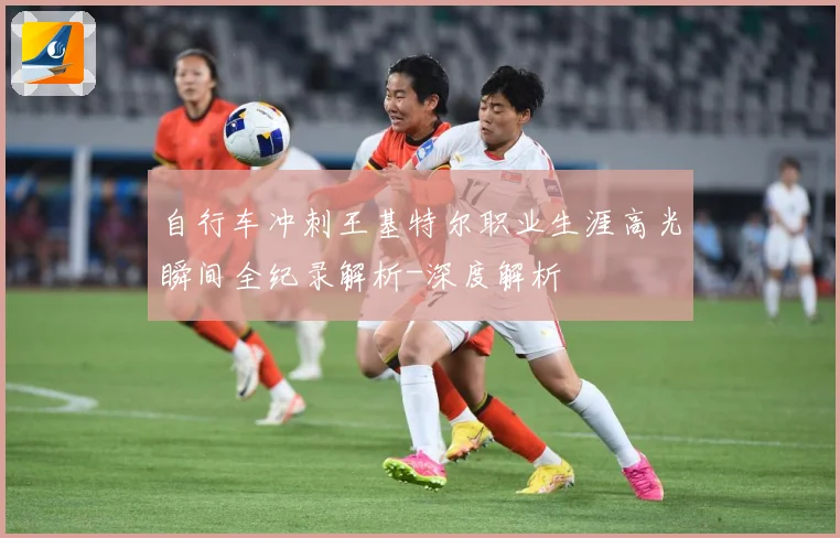 自行车冲刺王基特尔职业生涯高光瞬间全纪录解析-深度解析
