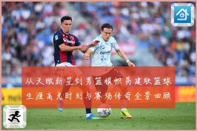 从天赋新星到男篮旗帜易建联篮球生涯高光时刻与赛场传奇全景回顾解析-深度解析