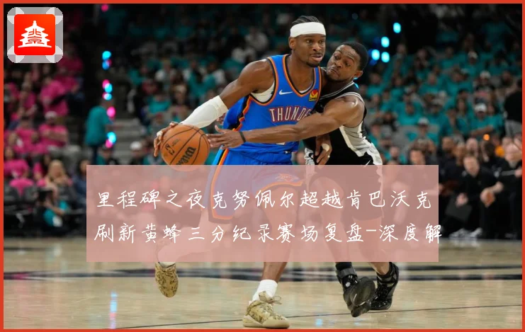 里程碑之夜克努佩尔超越肯巴沃克刷新黄蜂三分纪录赛场复盘-深度解析