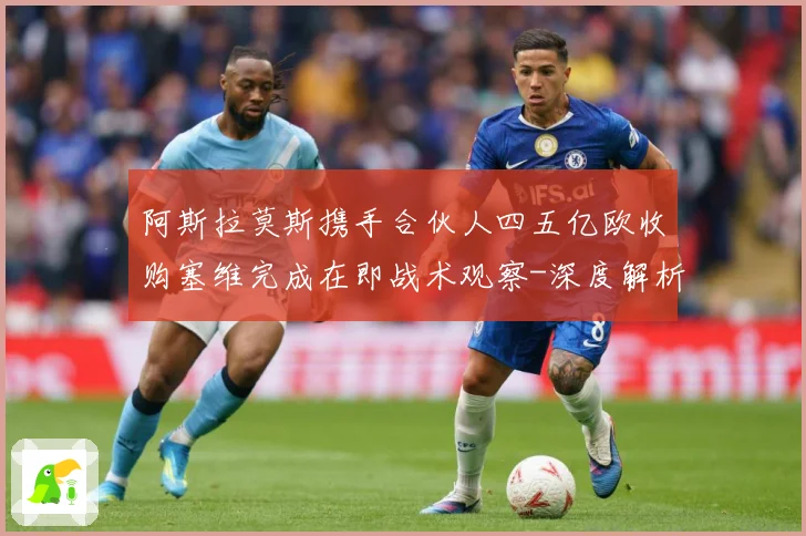 阿斯拉莫斯携手合伙人四五亿欧收购塞维完成在即战术观察-深度解析
