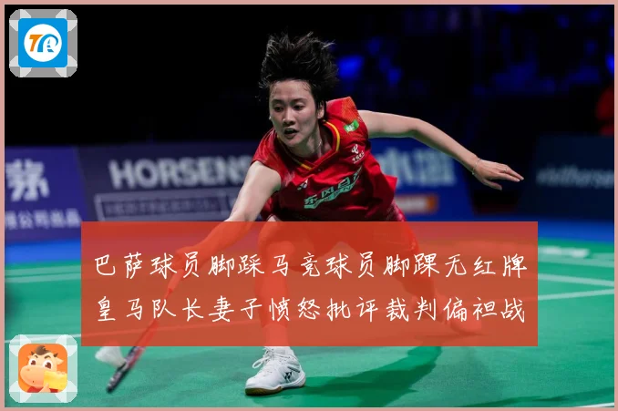 巴萨球员脚踩马竞球员脚踝无红牌皇马队长妻子愤怒批评裁判偏袒战术观察-深度解析