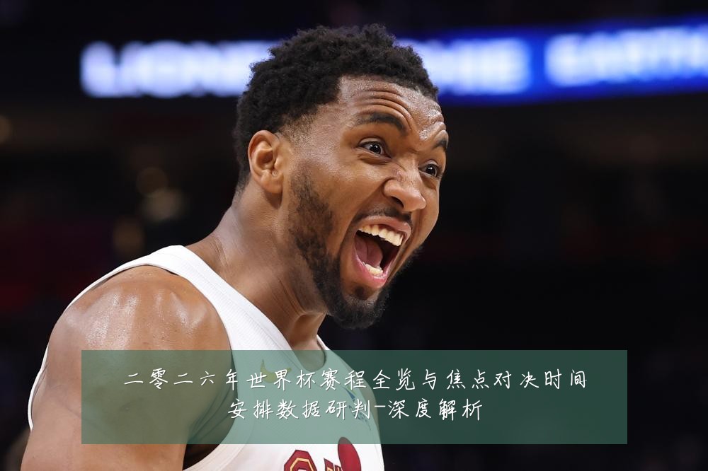 二零二六年世界杯赛程全览与焦点对决时间安排数据研判-深度解析