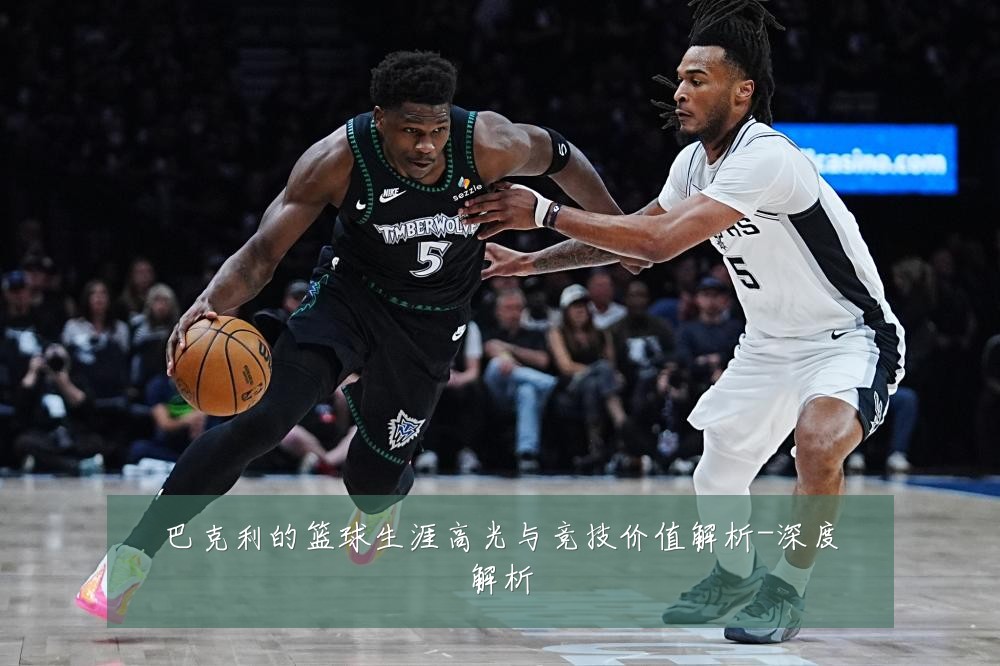 巴克利的篮球生涯高光与竞技价值解析-深度解析