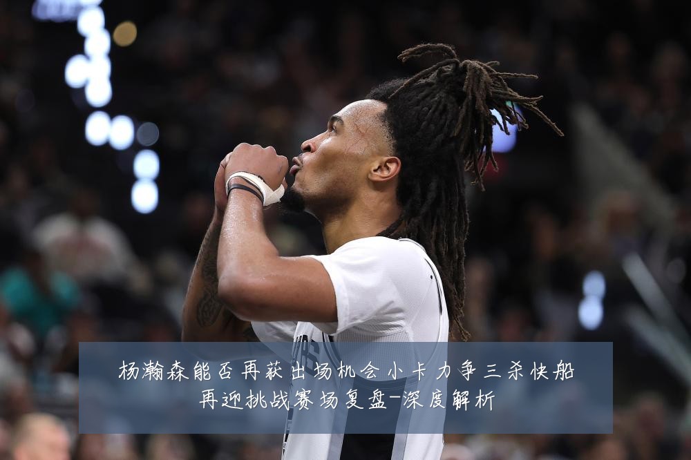 杨瀚森能否再获出场机会小卡力争三杀快船再迎挑战赛场复盘-深度解析