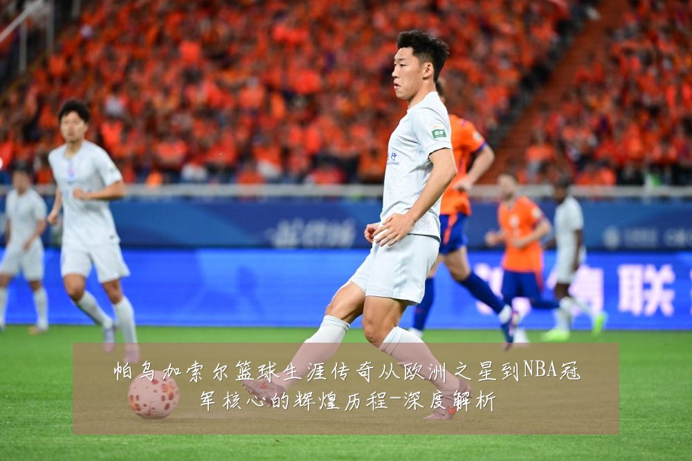 帕乌加索尔篮球生涯传奇从欧洲之星到NBA冠军核心的辉煌历程-深度解析